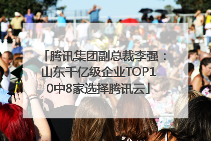 腾讯集团副总裁李强：山东千亿级企业TOP10中8家选择腾讯云