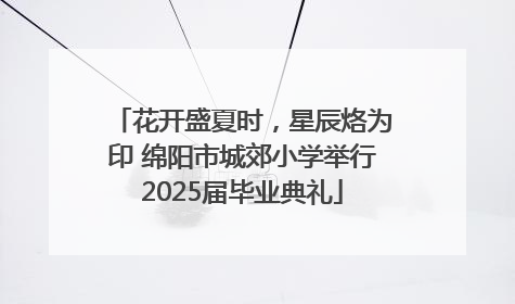 花开盛夏时，星辰烙为印 绵阳市城郊小学举行2025届毕业典礼