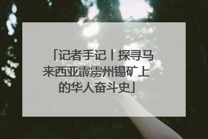 记者手记丨探寻马来西亚霹雳州锡矿上的华人奋斗史