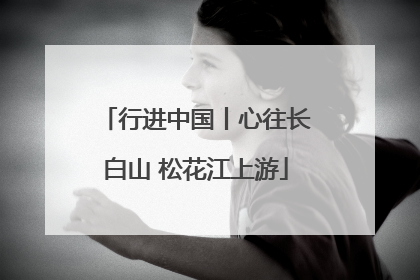 行进中国丨心往长白山 松花江上游
