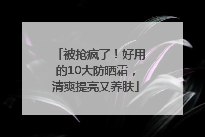 被抢疯了！好用的10大防晒霜，清爽提亮又养肤