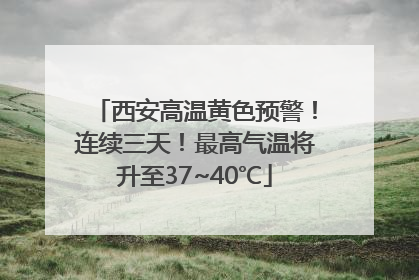 西安高温黄色预警！连续三天！最高气温将升至37~40℃