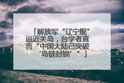 解放军“辽宁舰”逼近关岛，台学者直言“中国大陆已突破‘岛链封锁’”