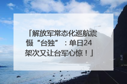 解放军常态化巡航震慑“台独”：单日24架次又让台军心惊！