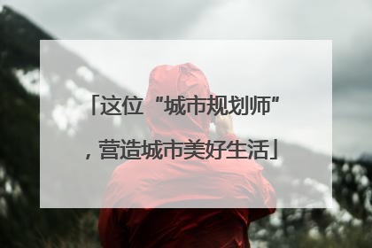 这位“城市规划师”，营造城市美好生活