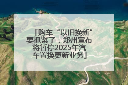 购车“以旧换新”要抓紧了，郑州宣布将暂停2025年汽车置换更新业务