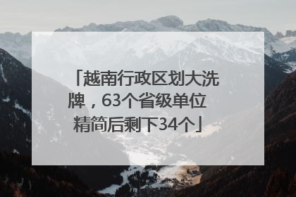 越南行政区划大洗牌，63个省级单位精简后剩下34个
