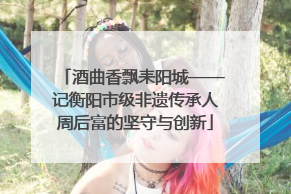酒曲香飘耒阳城——记衡阳市级非遗传承人周后富的坚守与创新