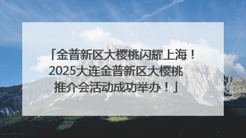 金普新区大樱桃闪耀上海！2025大连金普新区大樱桃推介会活动成功举办！