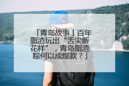 青岛故事丨百年脂渣玩出“舌尖新花样”，青岛脂渣粽何以成爆款？