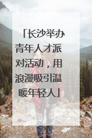长沙举办青年人才派对活动，用浪漫吸引温暖年轻人