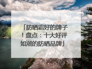 防晒霜好的牌子！盘点：十大好评如潮的防晒品牌