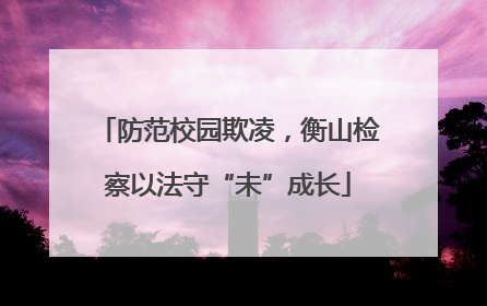 防范校园欺凌，衡山检察以法守“未”成长