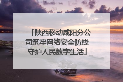 陕西移动咸阳分公司筑牢网络安全防线守护人民数字生活
