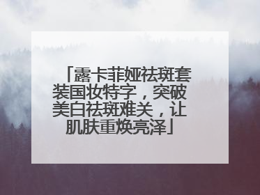 露卡菲娅祛斑套装国妆特字，突破美白祛斑难关，让肌肤重焕亮泽