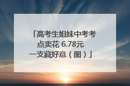 高考生姐妹中考考点卖花 6.78元一支藏好意（图）