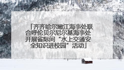 齐齐哈尔嫩江海事处联合呼伦贝尔尼尔基海事处开展省际间“水上交通安全知识进校园”活动