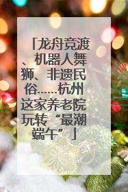 龙舟竞渡、机器人舞狮、非遗民俗……杭州这家养老院玩转“最潮端午”