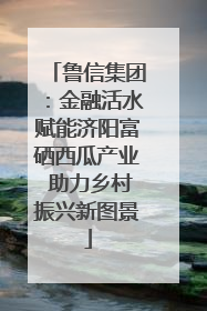 鲁信集团：金融活水赋能济阳富硒西瓜产业 助力乡村振兴新图景