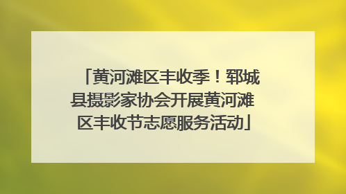黄河滩区丰收季！郓城县摄影家协会开展黄河滩区丰收节志愿服务活动