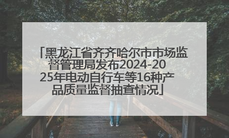 黑龙江省齐齐哈尔市市场监督管理局发布2024-2025年电动自行车等16种产品质量监督抽查情况