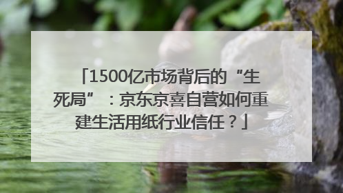 1500亿市场背后的“生死局”：京东京喜自营如何重建生活用纸行业信任？