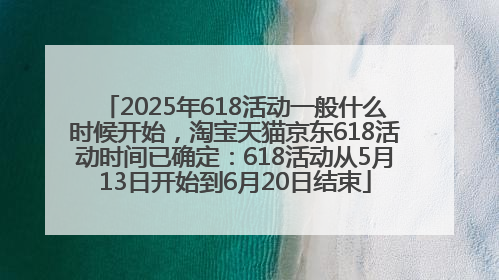 2025年618活动一般什么时候开始，淘宝天猫京东618活动时间已确定：618活动从5月13日开始到6月20日结束