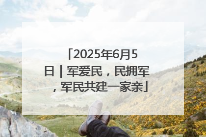 2025年6月5日｜军爱民，民拥军，军民共建一家亲