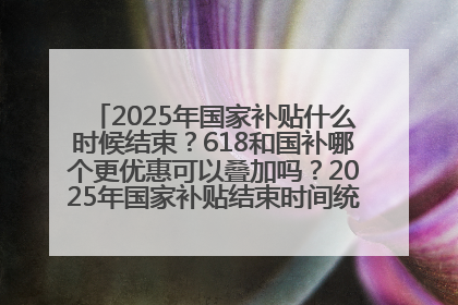 2025年国家补贴什么时候结束？618和国补哪个更优惠可以叠加吗？2025年国家补贴结束时间统一为12月31日