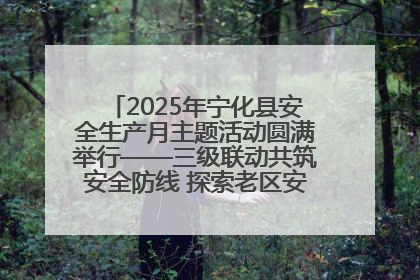 2025年宁化县安全生产月主题活动圆满举行——三级联动共筑安全防线 探索老区安全发展新路径