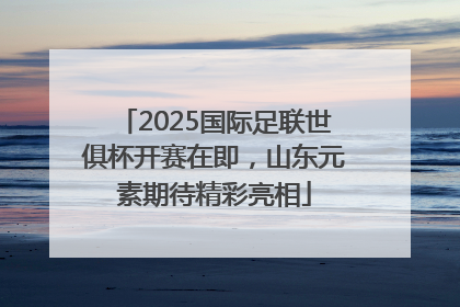 2025国际足联世俱杯开赛在即，山东元素期待精彩亮相