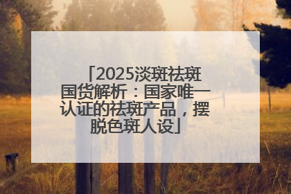 2025淡斑祛斑国货解析：国家唯一认证的祛斑产品，摆脱色斑人设