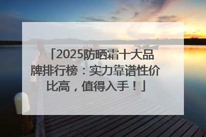 2025防晒霜十大品牌排行榜：实力靠谱性价比高，值得入手！