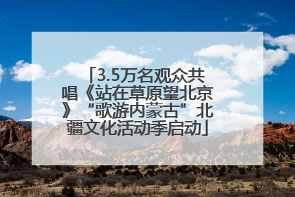 3.5万名观众共唱《站在草原望北京》“歌游内蒙古”北疆文化活动季启动