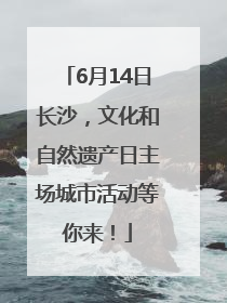 6月14日长沙，文化和自然遗产日主场城市活动等你来！