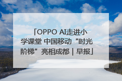 OPPO AI走进小学课堂 中国移动“时光阶梯”亮相成都｜早报